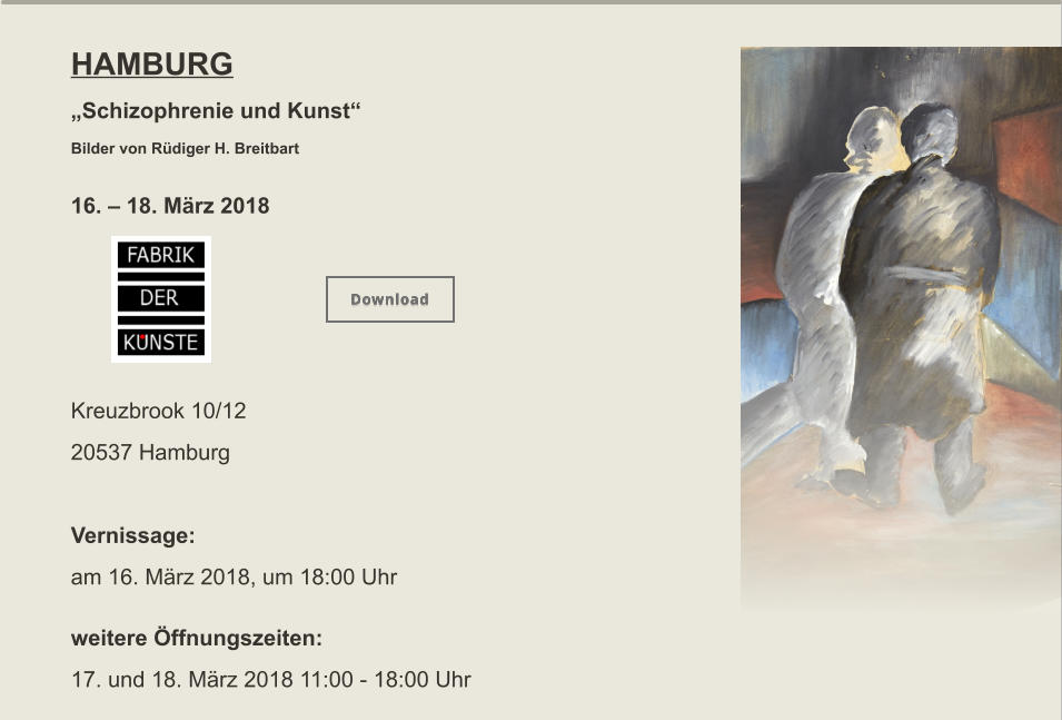 HAMBURG „Schizophrenie und Kunst“  Bilder von Rüdiger H. Breitbart  16. – 18. März 2018      Kreuzbrook 10/12 20537 Hamburg  Vernissage: am 16. März 2018, um 18:00 Uhr   weitere Öffnungszeiten:  17. und 18. März 2018 11:00 - 18:00 Uhr   Download Download
